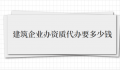 建筑企业办资质代办要多少钱（建筑企业办资质代办费用）
