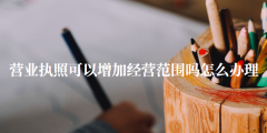 营业执照可以增加经营范围吗（营业执照怎么办理）