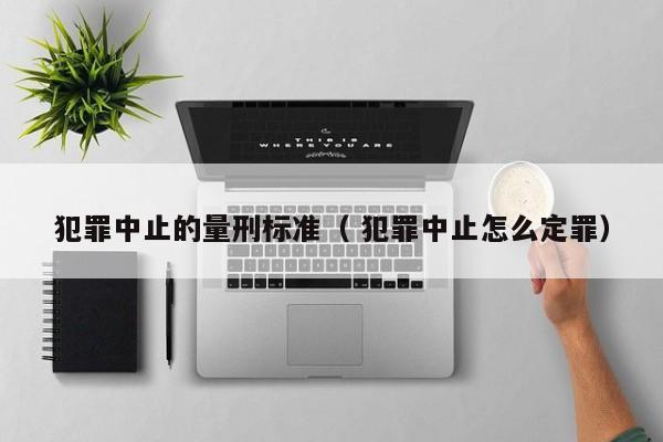 犯罪中止的量刑标准（ 犯罪中止怎么定罪）
