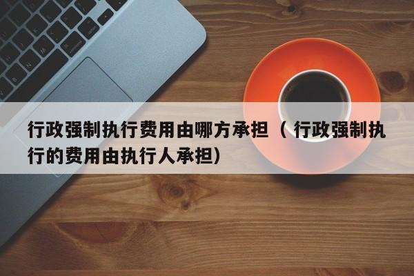行政强制执行费用由哪方承担（ 行政强制执行的费用由执行人承担）