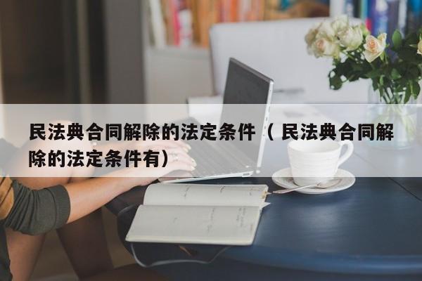 民法典合同解除的法定条件（ 民法典合同解除的法定条件有）