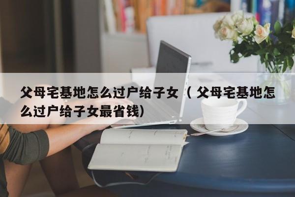 父母宅基地怎么过户给子女（ 父母宅基地怎么过户给子女最省钱）