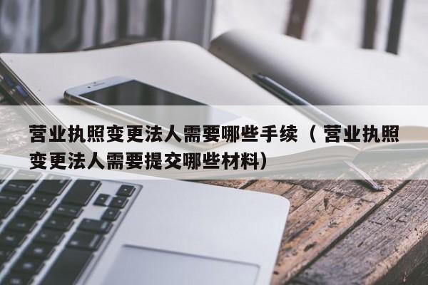 营业执照变更法人需要哪些手续（ 营业执照变更法人需要提交哪些材料）