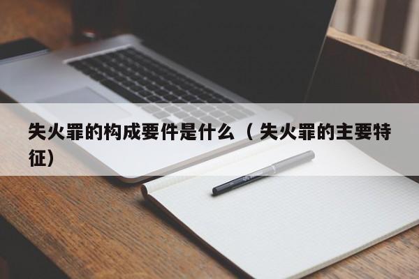 失火罪的构成要件是什么（ 失火罪的主要特征）