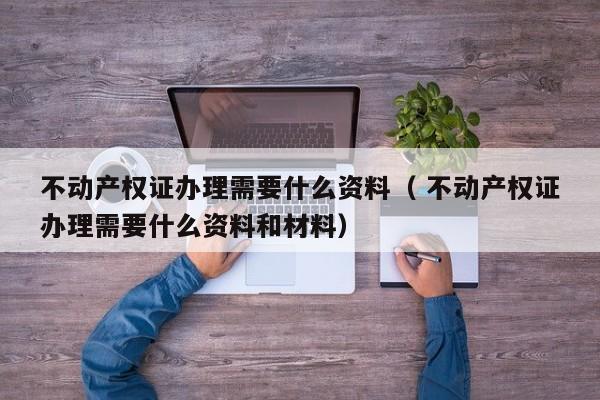 不动产权证办理需要什么资料（ 不动产权证办理需要什么资料和材料）