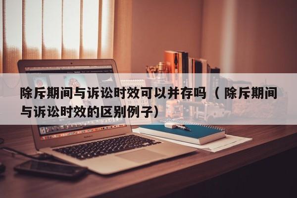 除斥期间与诉讼时效可以并存吗（ 除斥期间与诉讼时效的区别例子）