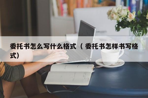 委托书怎么写什么格式（ 委托书怎样书写格式）