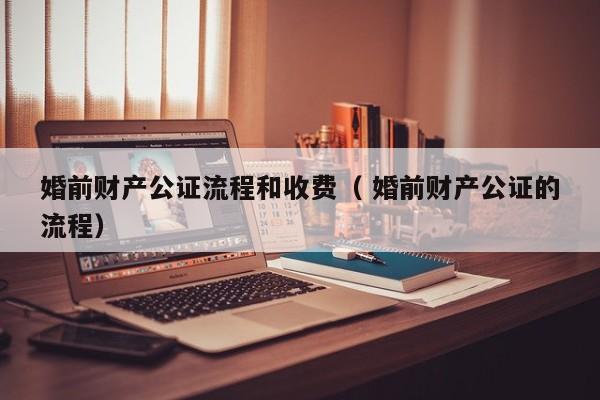 婚前财产公证流程和收费（ 婚前财产公证的流程）