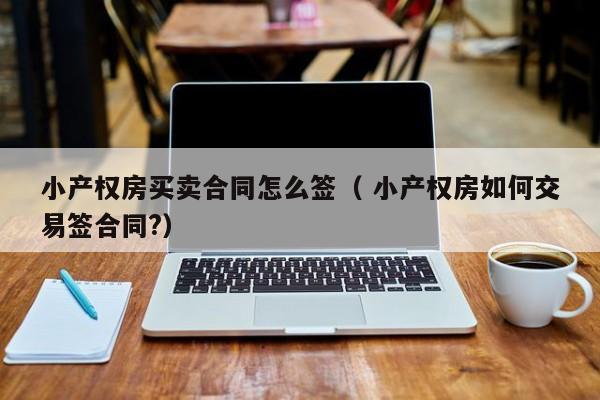 小产权房买卖合同怎么签（ 小产权房如何交易签合同?）