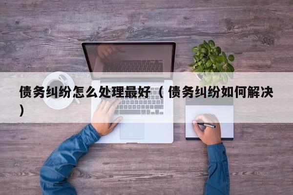 债务纠纷怎么处理最好（ 债务纠纷如何解决）