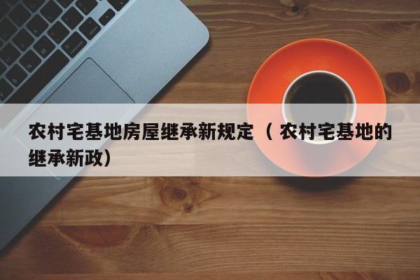 农村宅基地房屋继承新规定（ 农村宅基地的继承新政）