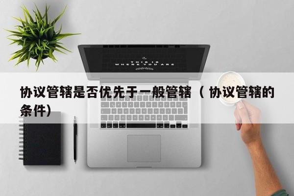协议管辖是否优先于一般管辖（ 协议管辖的条件）