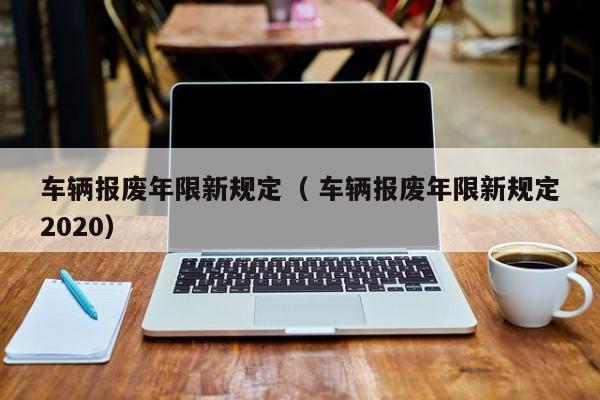 车辆报废年限新规定（ 车辆报废年限新规定2020）