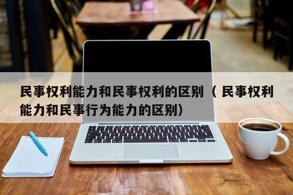 民事权利能力和民事权利的区别（ 民事权利能力和民事行为能力的区别）