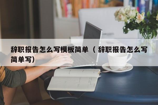 辞职报告怎么写模板简单（ 辞职报告怎么写简单写）
