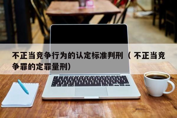 不正当竞争行为的认定标准判刑（ 不正当竞争罪的定罪量刑）