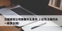 注册商贸公司需要什么条件（ 公司注册代办一般多少钱）