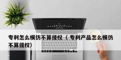 专利怎么模仿不算侵权（ 专利产品怎么模仿不算侵权）