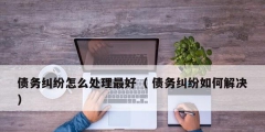 债务纠纷怎么处理最好（ 债务纠纷如何解决）
