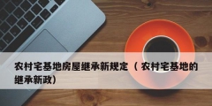 农村宅基地房屋继承新规定（ 农村宅基地的继承新政）
