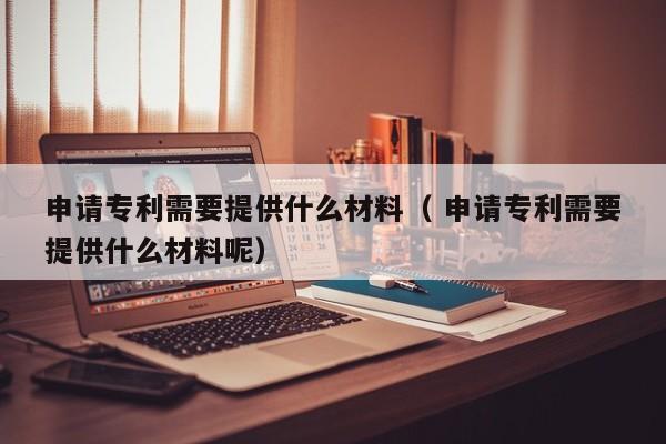 申请专利需要提供什么材料（ 申请专利需要提供什么材料呢）