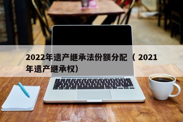 2022年遗产继承法份额分配（ 2021年遗产继承权）