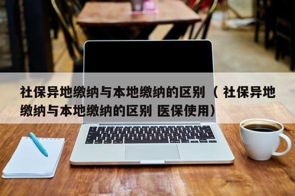 社保异地缴纳与本地缴纳的区别（ 社保异地缴纳与本地缴纳的区别 医保使用）