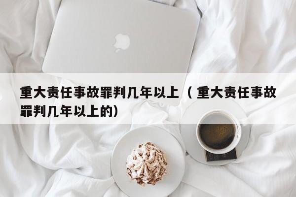 重大责任事故罪判几年以上（ 重大责任事故罪判几年以上的）
