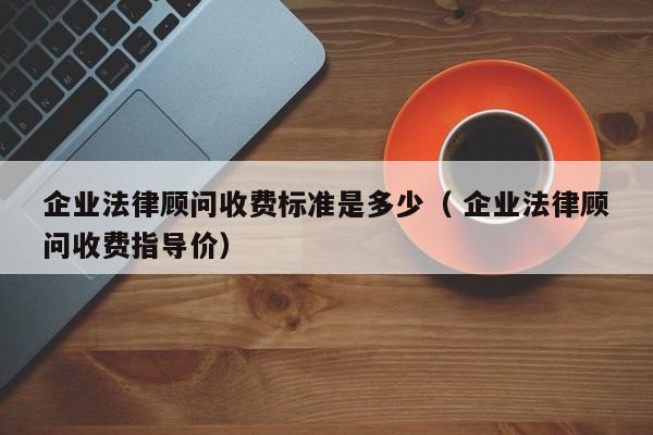 企业法律顾问收费标准是多少（ 企业法律顾问收费指导价）