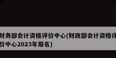 财务部会计资格评价中心(财政部会计资格评价中心2023年报名)