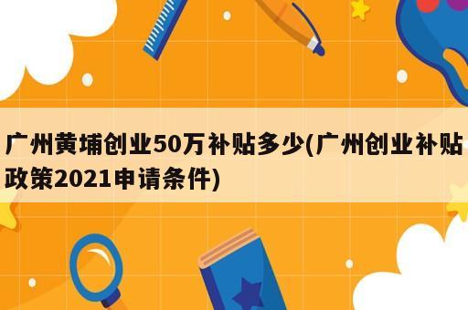 广州黄埔创业50万补贴多少(广州创业补贴政策2021申请条件)