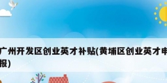 广州开发区创业英才补贴(黄埔区创业英才申报)