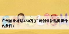 广州创业补贴450万(广州创业补贴需要什么条件)