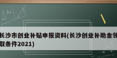 长沙市创业补贴申报资料(长沙创业补助金领取条件2021)