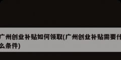 广州创业补贴如何领取(广州创业补贴需要什么条件)