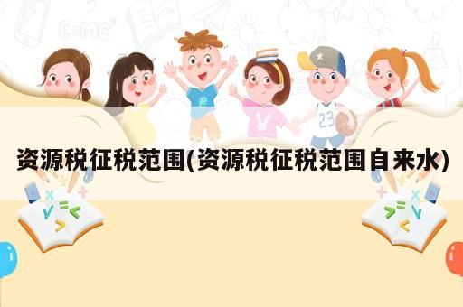 资源税征税范围(资源税征税范围自来水)