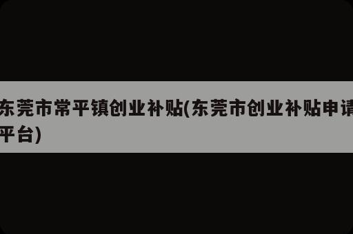 东莞市常平镇创业补贴(东莞市创业补贴申请平台)