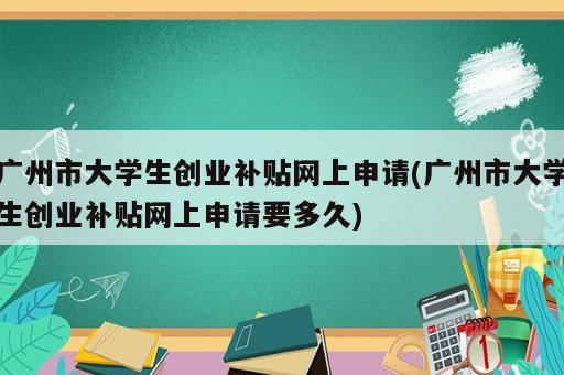 广州市大学生创业补贴网上申请(广州市大学生创业补贴网上申请要多久)