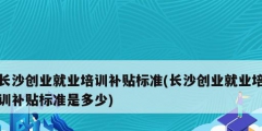 长沙创业就业培训补贴标准(长沙创业就业培训补贴标准是多少)