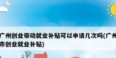 广州创业带动就业补贴可以申请几次吗(广州市创业就业补贴)