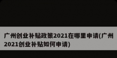 广州创业补贴政策2021在哪里申请(广州2021创业补贴如何申请)