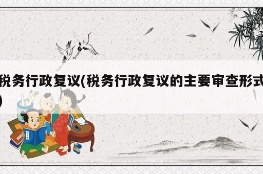 税务行政复议(税务行政复议的主要审查形式)