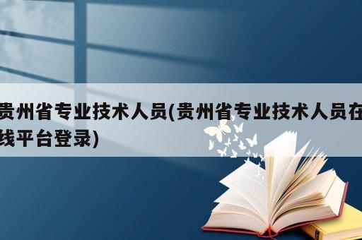 贵州省专业技术人员(贵州省专业技术人员在线平台登录)