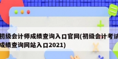 初级会计师成绩查询入口官网(初级会计考试成绩查询网站入口2021)