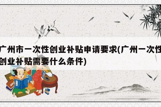 广州市一次性创业补贴申请要求(广州一次性创业补贴需要什么条件)
