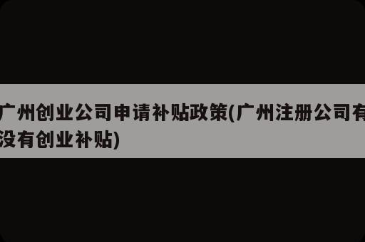 广州创业公司申请补贴政策(广州注册公司有没有创业补贴)