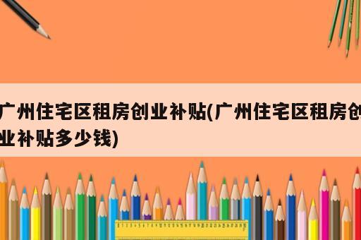 广州住宅区租房创业补贴(广州住宅区租房创业补贴多少钱)