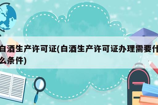 白酒生产许可证(白酒生产许可证办理需要什么条件)