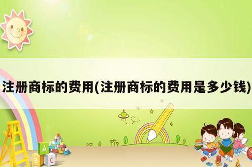 注册商标的费用(注册商标的费用是多少钱)