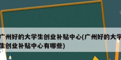 广州好的大学生创业补贴中心(广州好的大学生创业补贴中心有哪些)